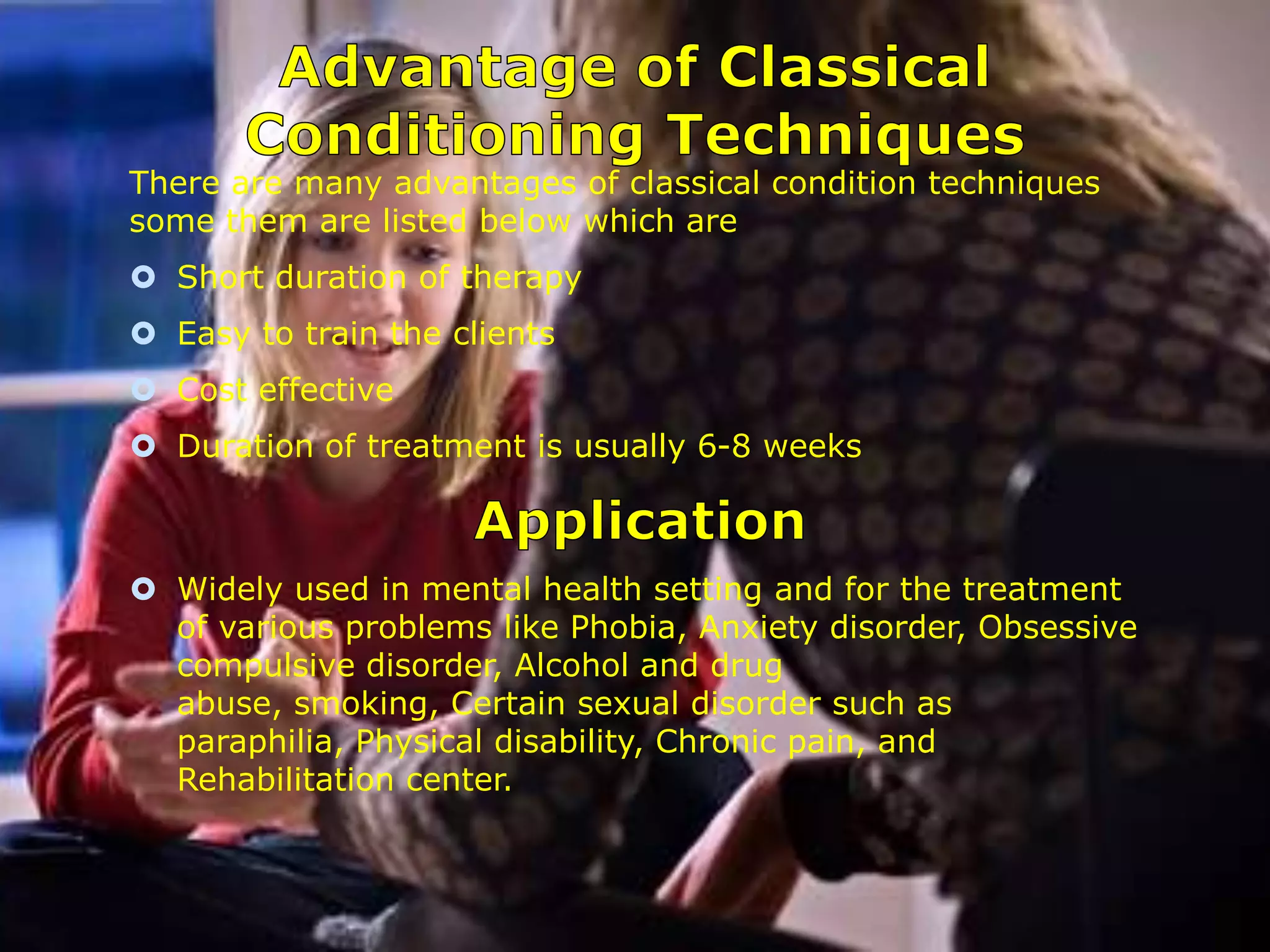 There are many advantages of classical condition techniques
some them are listed below which are
 Short duration of therapy

 Easy to train the clients
 Cost effective
 Duration of treatment is usually 6-8 weeks

 Widely used in mental health setting and for the treatment
of various problems like Phobia, Anxiety disorder, Obsessive
compulsive disorder, Alcohol and drug
abuse, smoking, Certain sexual disorder such as
paraphilia, Physical disability, Chronic pain, and
Rehabilitation center.

 