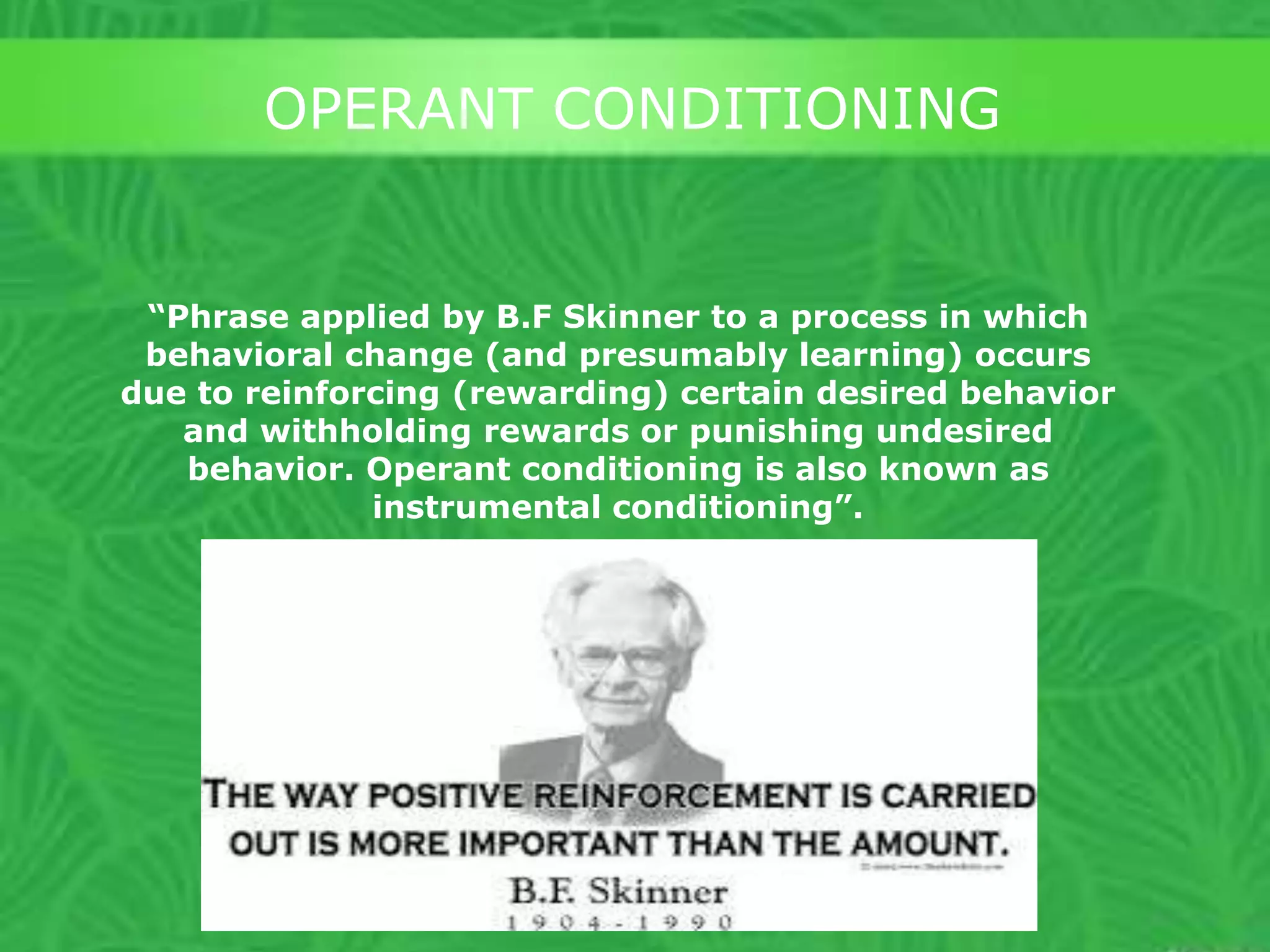 OPERANT CONDITIONING

“Phrase applied by B.F Skinner to a process in which
behavioral change (and presumably learning) occurs
due to reinforcing (rewarding) certain desired behavior
and withholding rewards or punishing undesired
behavior. Operant conditioning is also known as
instrumental conditioning”.

 