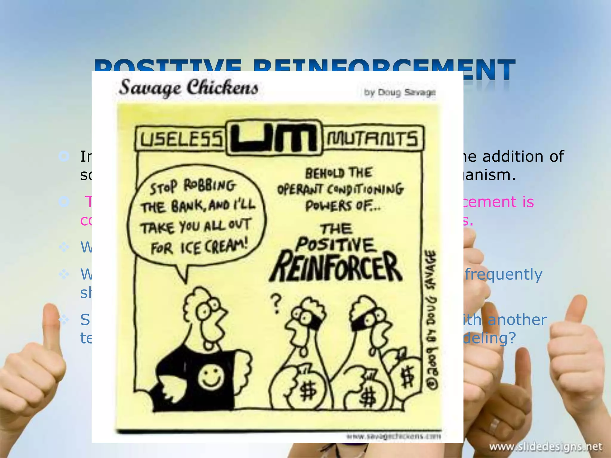  In Positive reinforcement, the behavior leads to the addition of
something pleasant to the environment of the organism.
 The counselor who wishes to use positive reinforcement is
confronted at the outset by a number of questions.
 Which behavior should be rewarded?
 What type of rewarded should be used and how
should it be dispensed?

frequently

 Should the positive reinforcement be combined with another
technique, such as extinction, punishment, or modeling?

 