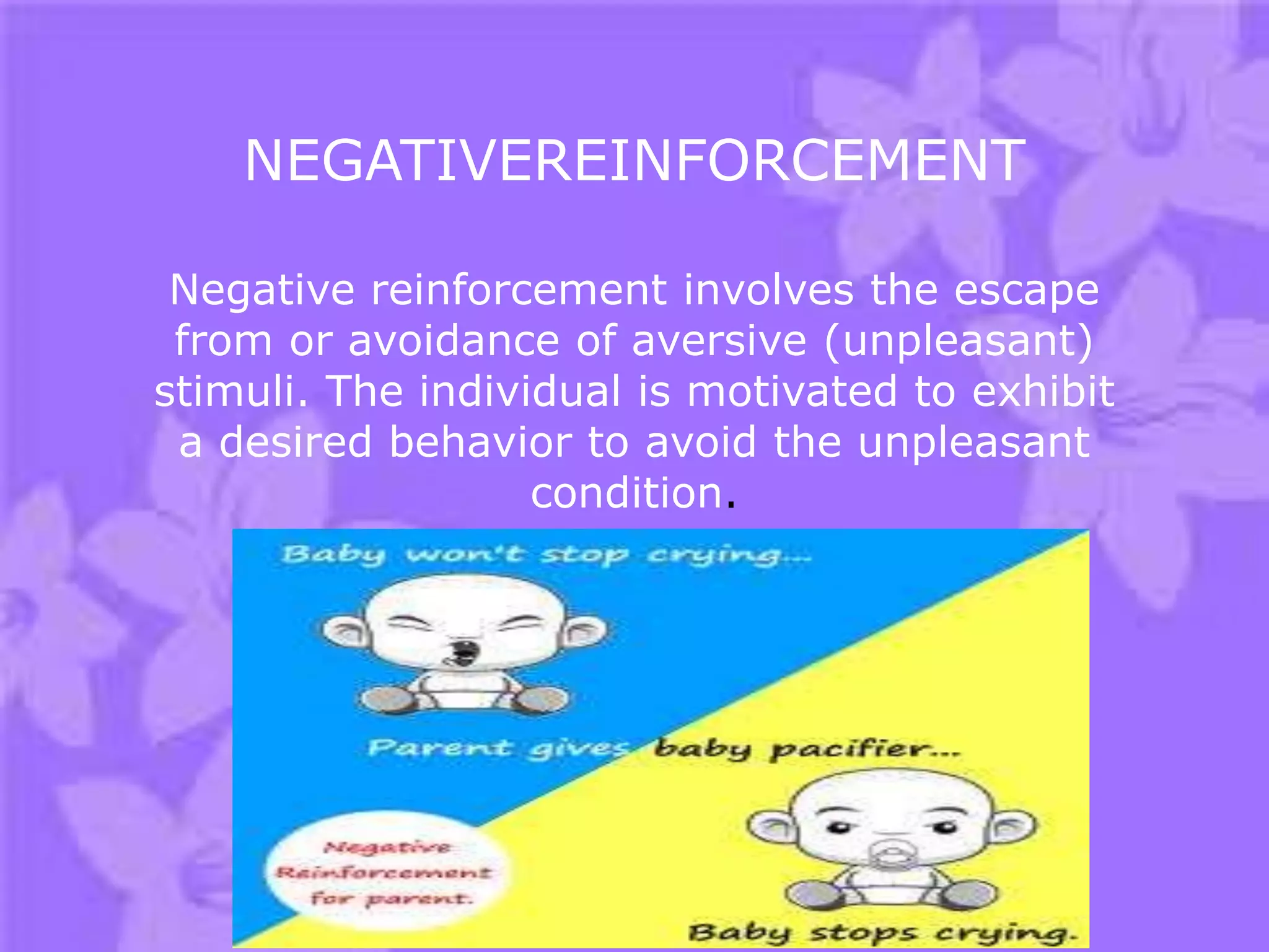 NEGATIVEREINFORCEMENT
Negative reinforcement involves the escape
from or avoidance of aversive (unpleasant)
stimuli. The individual is motivated to exhibit
a desired behavior to avoid the unpleasant
condition.

 