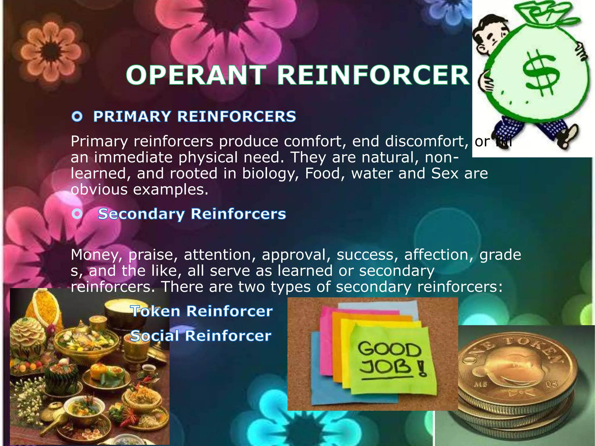 Primary reinforcers produce comfort, end discomfort, or fill
an immediate physical need. They are natural, nonlearned, and rooted in biology, Food, water and Sex are
obvious examples.

Money, praise, attention, approval, success, affection, grade
s, and the like, all serve as learned or secondary
reinforcers. There are two types of secondary reinforcers:

 