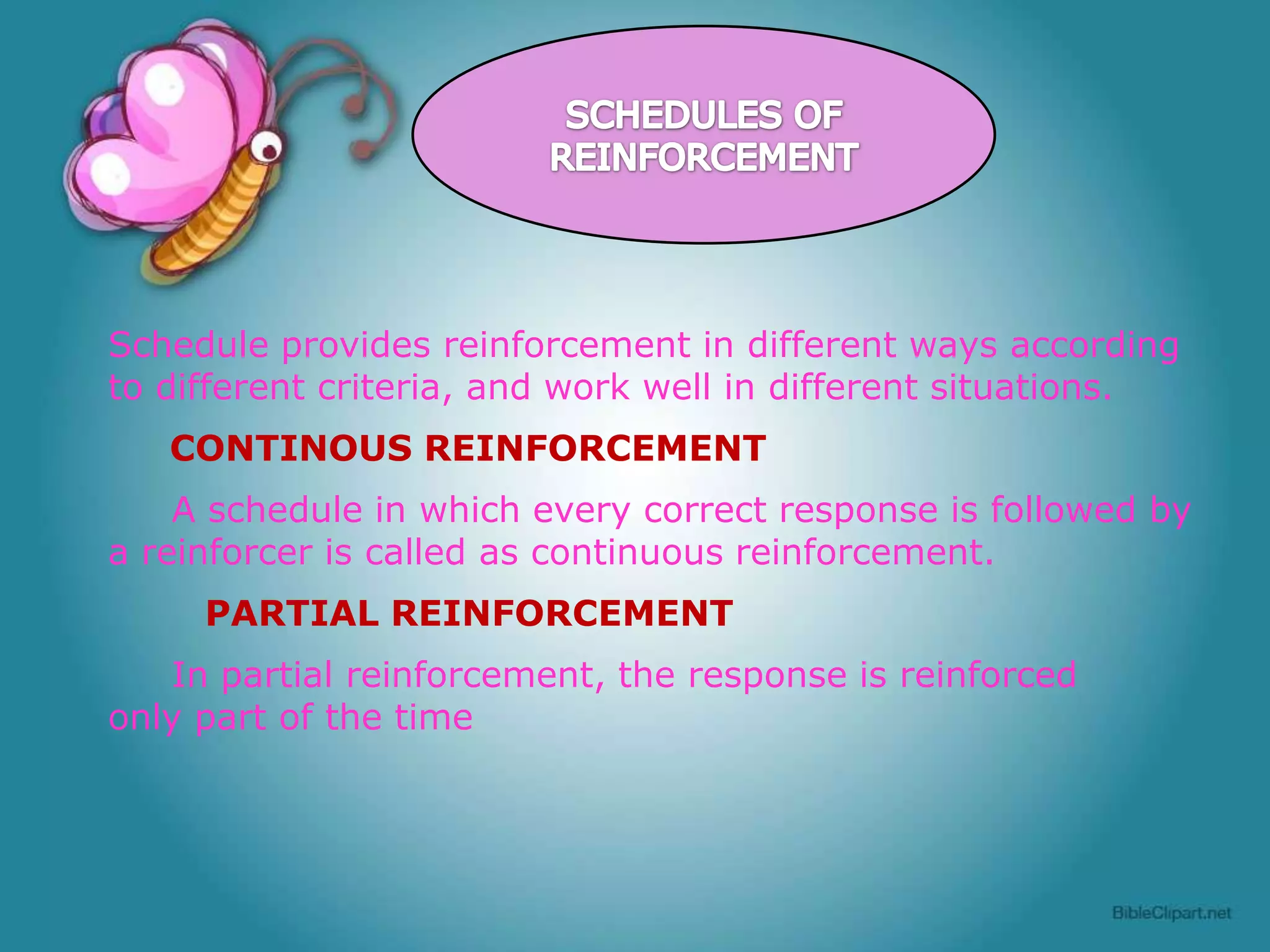 Schedule provides reinforcement in different ways according
to different criteria, and work well in different situations.
CONTINOUS REINFORCEMENT
A schedule in which every correct response is followed by
a reinforcer is called as continuous reinforcement.
PARTIAL REINFORCEMENT
In partial reinforcement, the response is reinforced
only part of the time

 