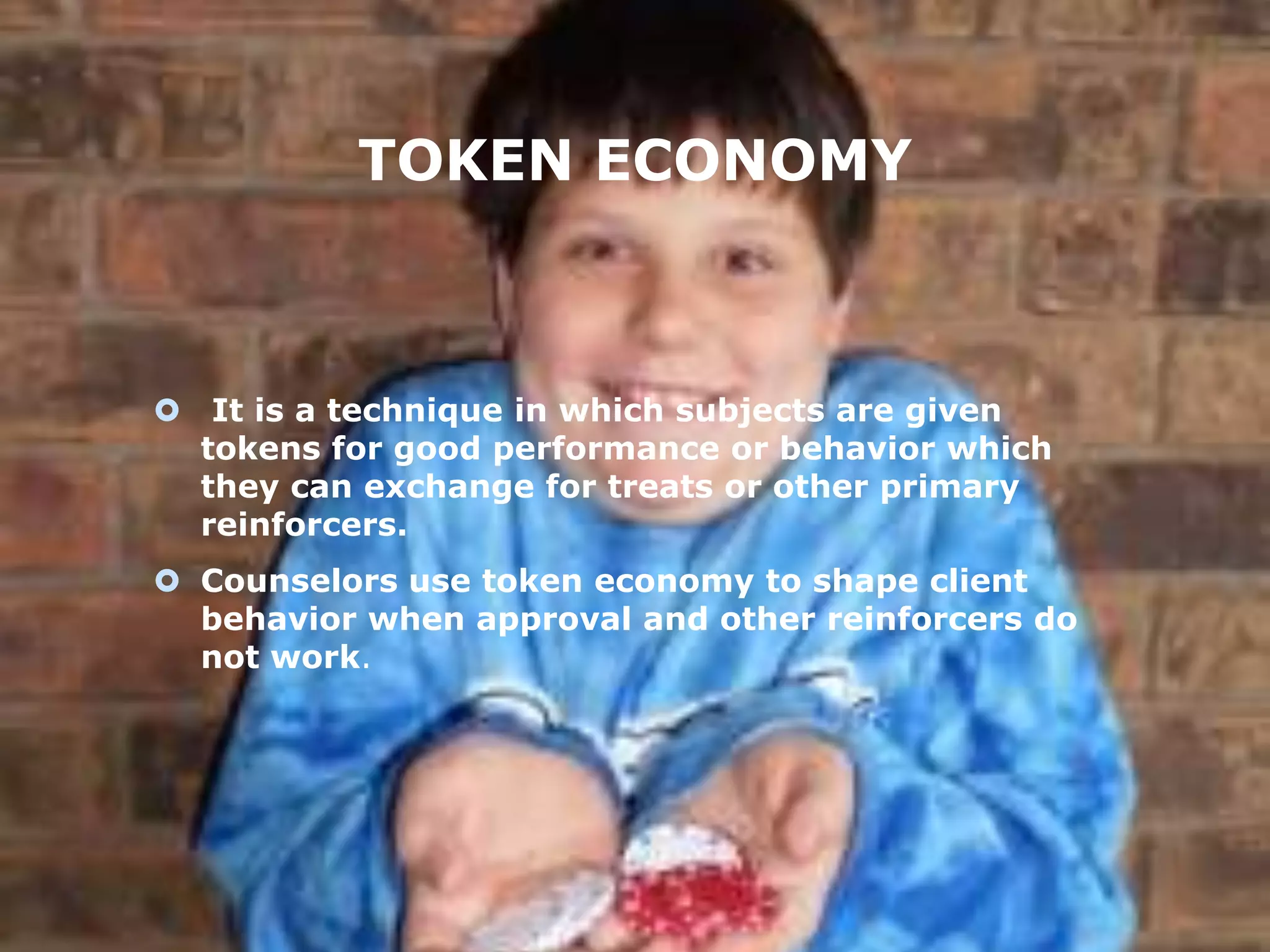 TOKEN ECONOMY

 It is a technique in which subjects are given
tokens for good performance or behavior which
they can exchange for treats or other primary
reinforcers.
 Counselors use token economy to shape client
behavior when approval and other reinforcers do
not work.

 