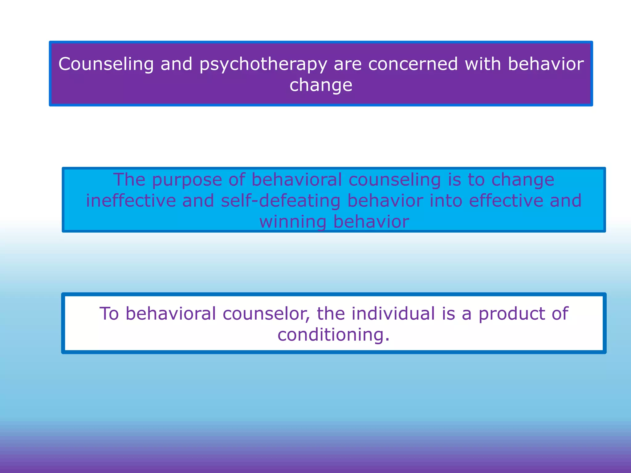 Counseling and psychotherapy are concerned with behavior
change

The purpose of behavioral counseling is to change
ineffective and self-defeating behavior into effective and
winning behavior

To behavioral counselor, the individual is a product of
conditioning.

 