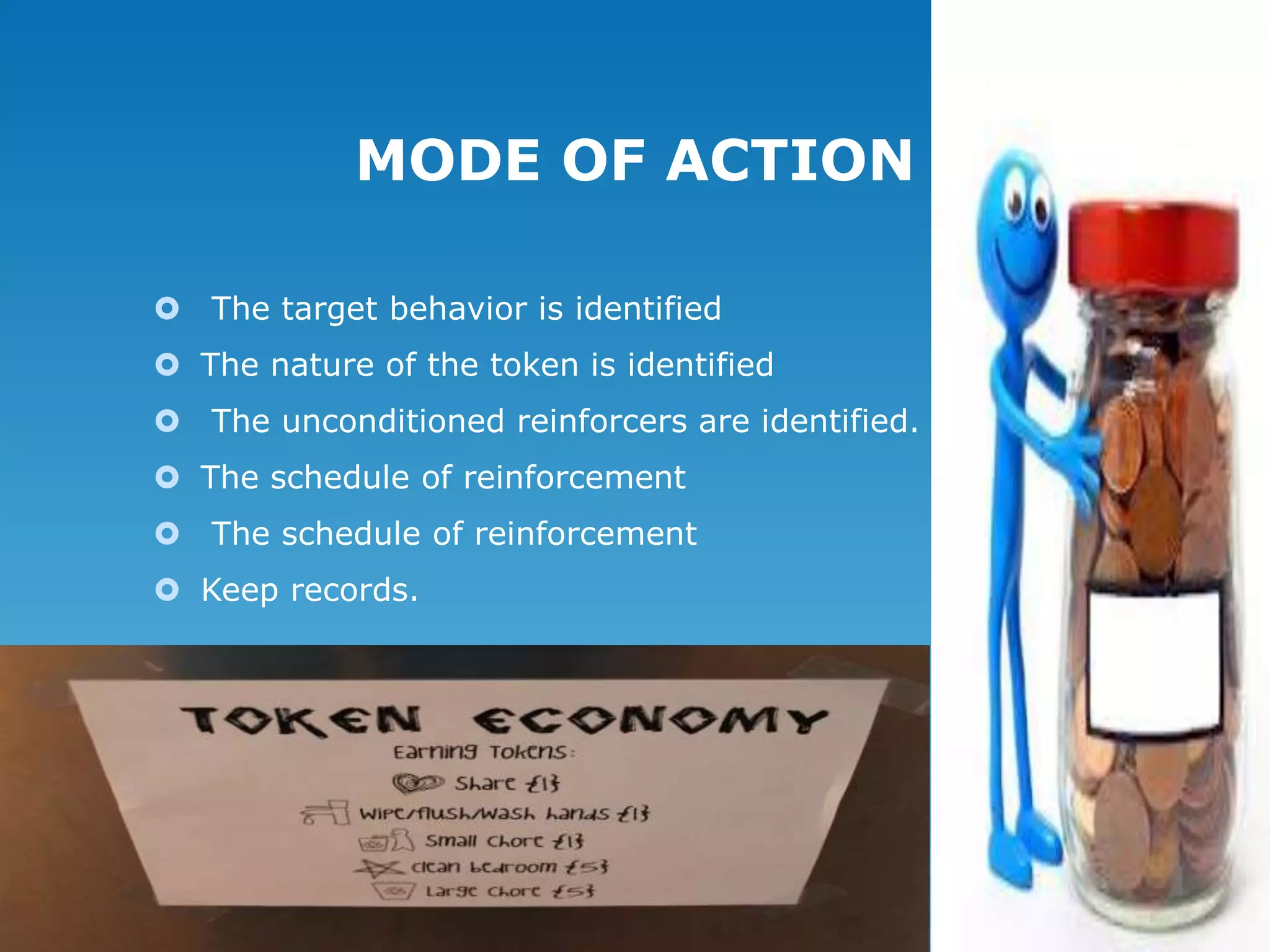 MODE OF ACTION
 The target behavior is identified
 The nature of the token is identified
 The unconditioned reinforcers are identified.
 The schedule of reinforcement
 The schedule of reinforcement
 Keep records.

 