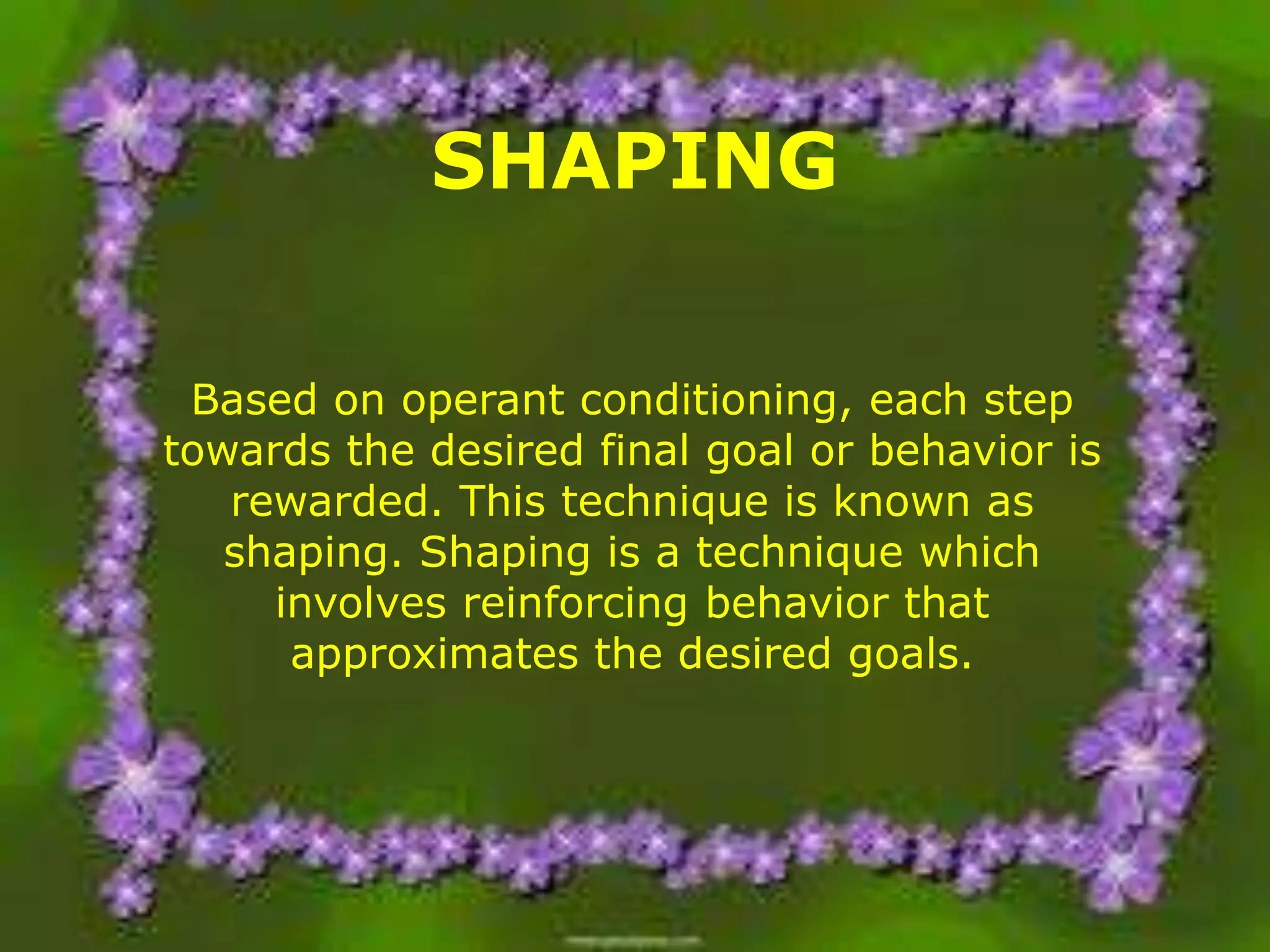 SHAPING
Based on operant conditioning, each step
towards the desired final goal or behavior is
rewarded. This technique is known as
shaping. Shaping is a technique which
involves reinforcing behavior that
approximates the desired goals.

 