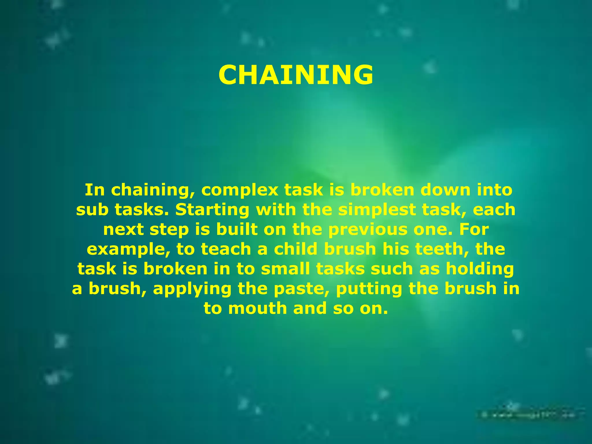 CHAINING

In chaining, complex task is broken down into
sub tasks. Starting with the simplest task, each
next step is built on the previous one. For
example, to teach a child brush his teeth, the
task is broken in to small tasks such as holding
a brush, applying the paste, putting the brush in
to mouth and so on.

 
