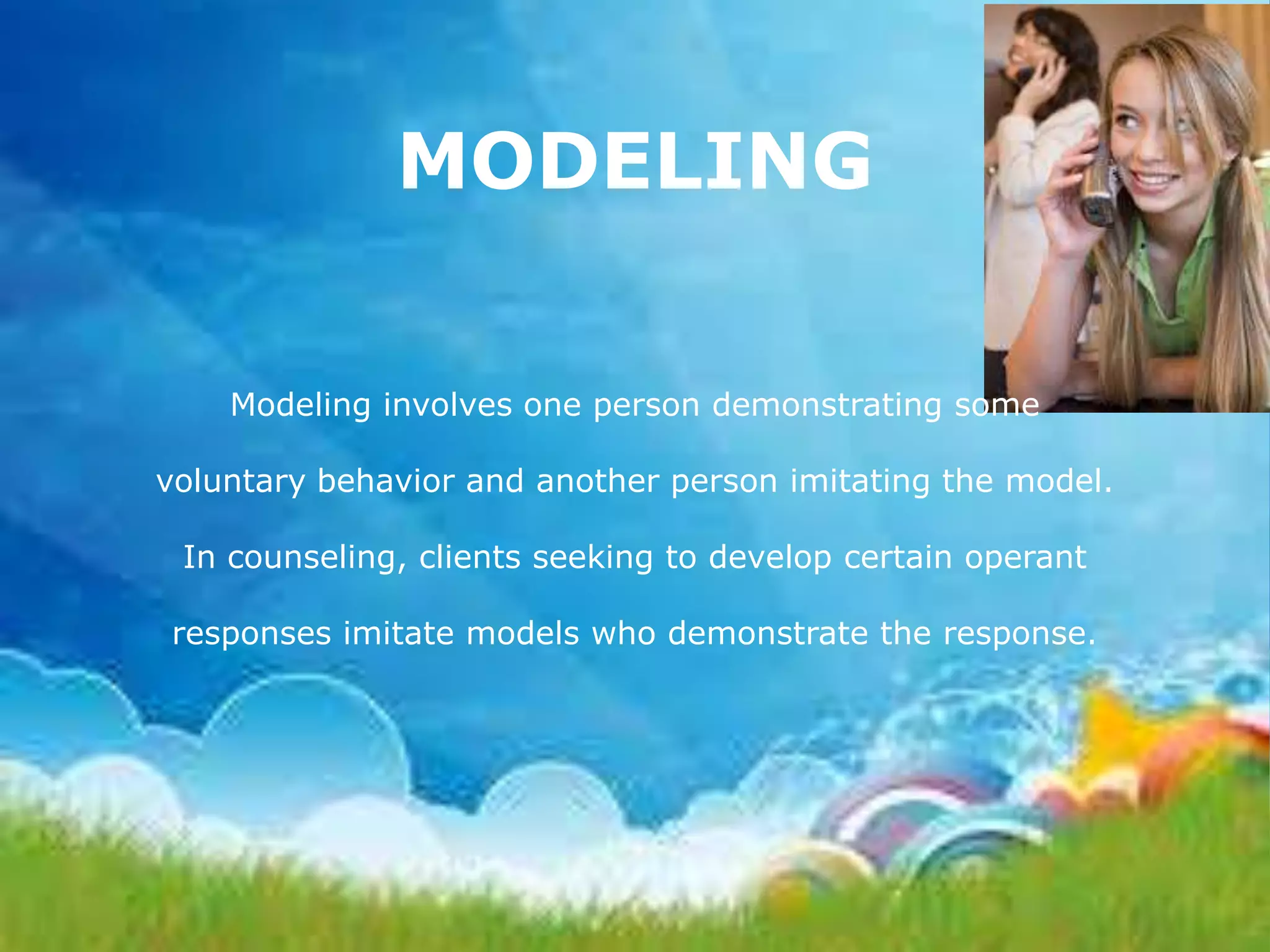 MODELING
Modeling involves one person demonstrating some

voluntary behavior and another person imitating the model.
In counseling, clients seeking to develop certain operant
responses imitate models who demonstrate the response.

 