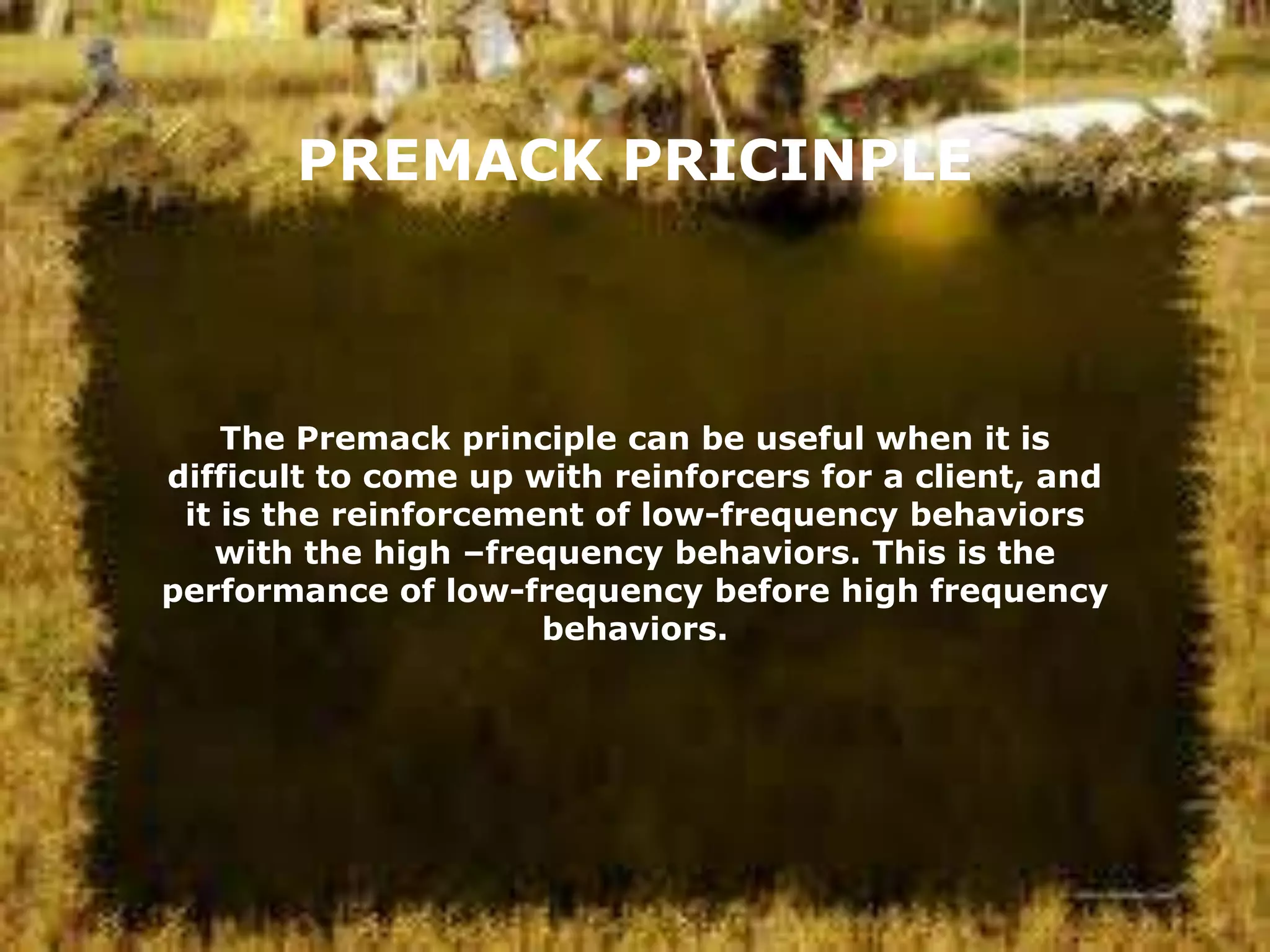 PREMACK PRICINPLE

The Premack principle can be useful when it is
difficult to come up with reinforcers for a client, and
it is the reinforcement of low-frequency behaviors
with the high –frequency behaviors. This is the
performance of low-frequency before high frequency
behaviors.

 