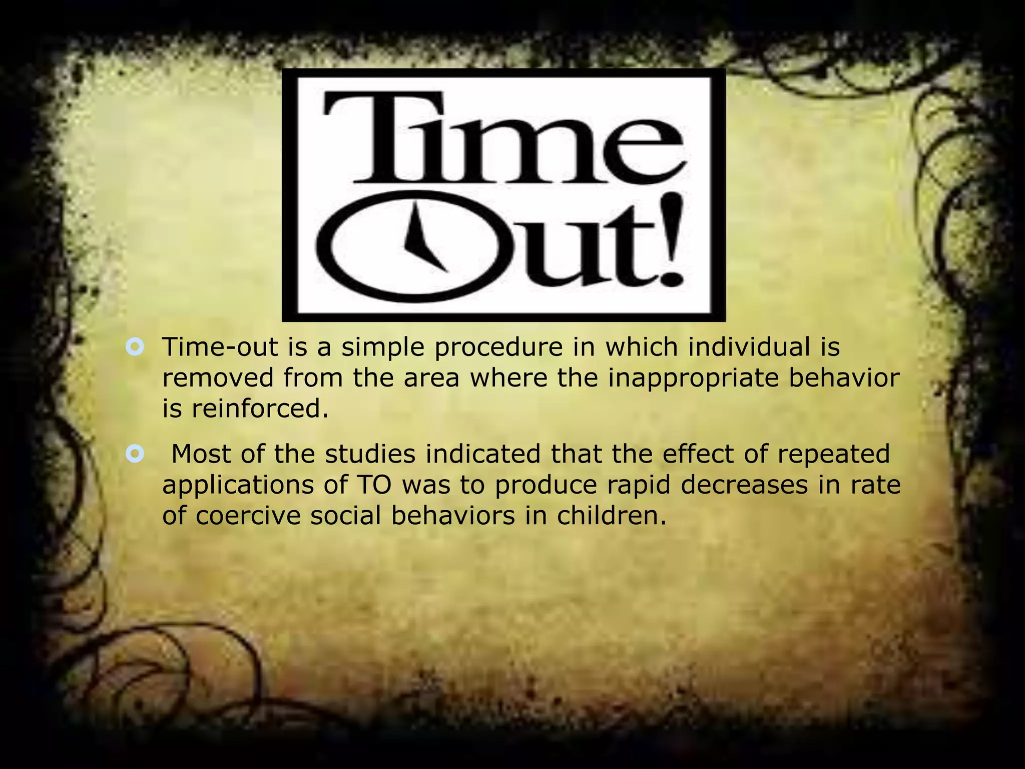  Time-out is a simple procedure in which individual is
removed from the area where the inappropriate behavior
is reinforced.
 Most of the studies indicated that the effect of repeated
applications of TO was to produce rapid decreases in rate
of coercive social behaviors in children.

 