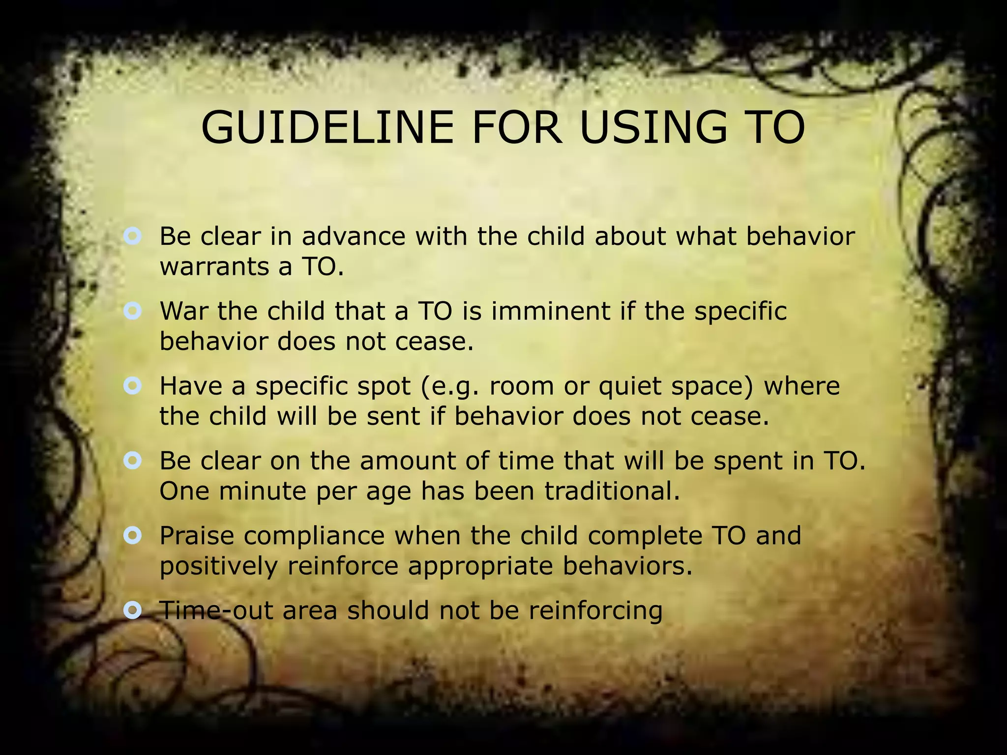 GUIDELINE FOR USING TO
 Be clear in advance with the child about what behavior
warrants a TO.

 War the child that a TO is imminent if the specific
behavior does not cease.
 Have a specific spot (e.g. room or quiet space) where
the child will be sent if behavior does not cease.
 Be clear on the amount of time that will be spent in TO.
One minute per age has been traditional.
 Praise compliance when the child complete TO and
positively reinforce appropriate behaviors.
 Time-out area should not be reinforcing

 