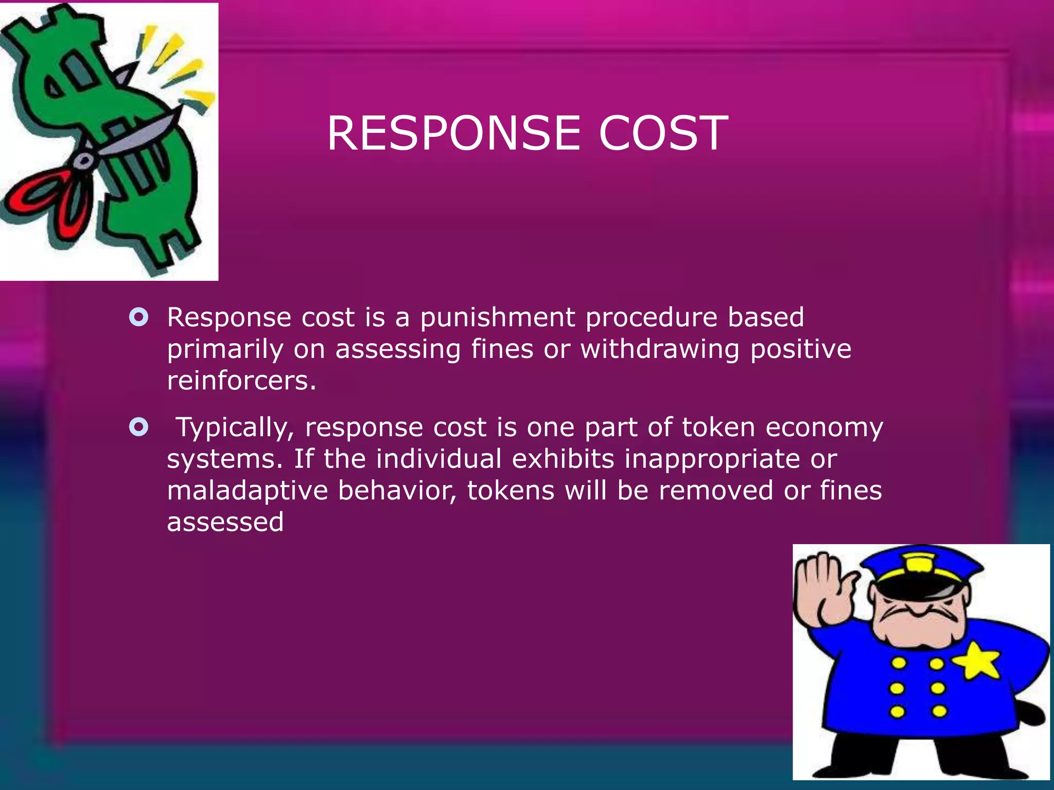RESPONSE COST

 Response cost is a punishment procedure based
primarily on assessing fines or withdrawing positive
reinforcers.
 Typically, response cost is one part of token economy
systems. If the individual exhibits inappropriate or
maladaptive behavior, tokens will be removed or fines
assessed

 