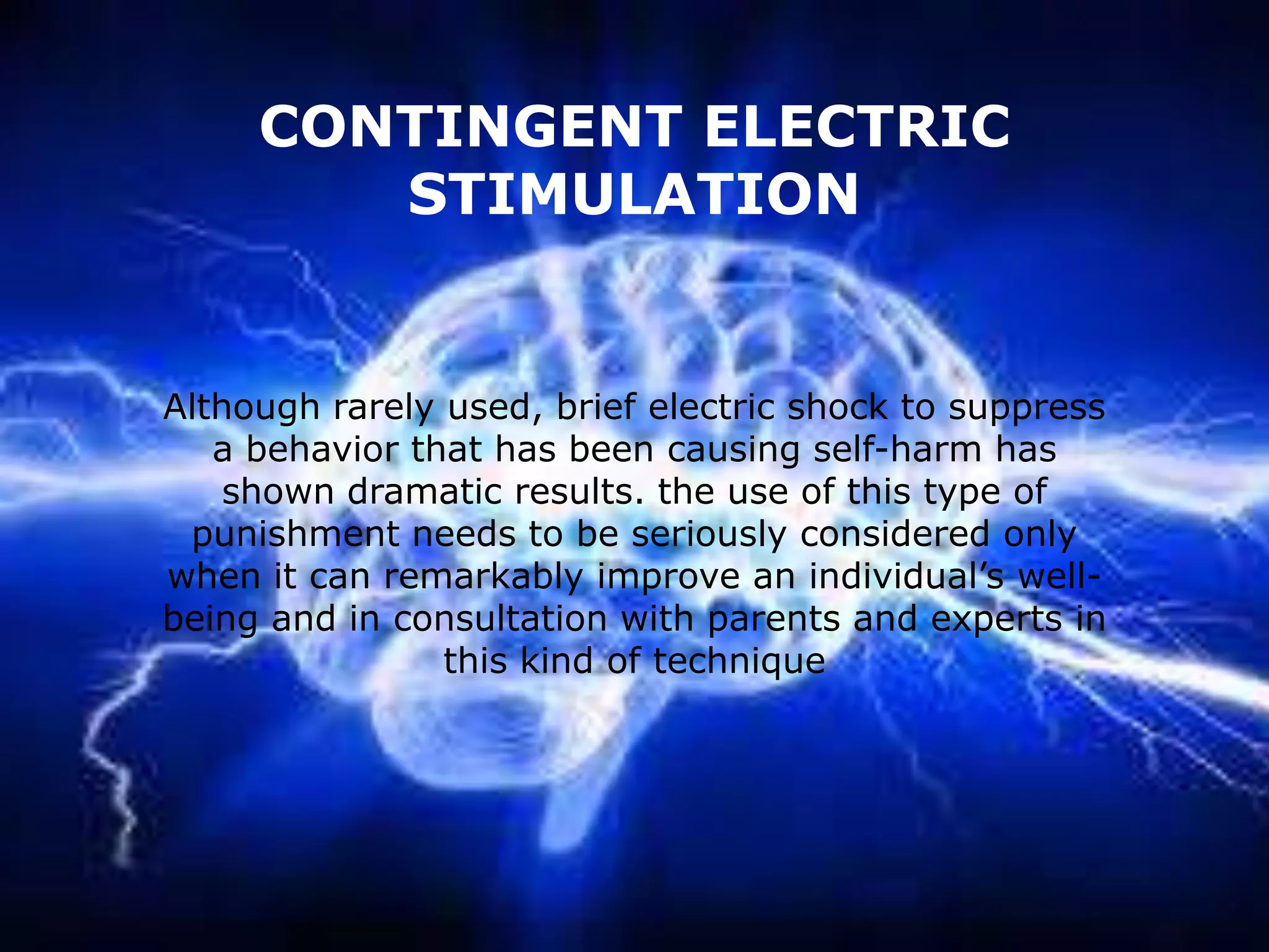 CONTINGENT ELECTRIC
STIMULATION

Although rarely used, brief electric shock to suppress
a behavior that has been causing self-harm has
shown dramatic results. the use of this type of
punishment needs to be seriously considered only
when it can remarkably improve an individual’s wellbeing and in consultation with parents and experts in
this kind of technique

 
