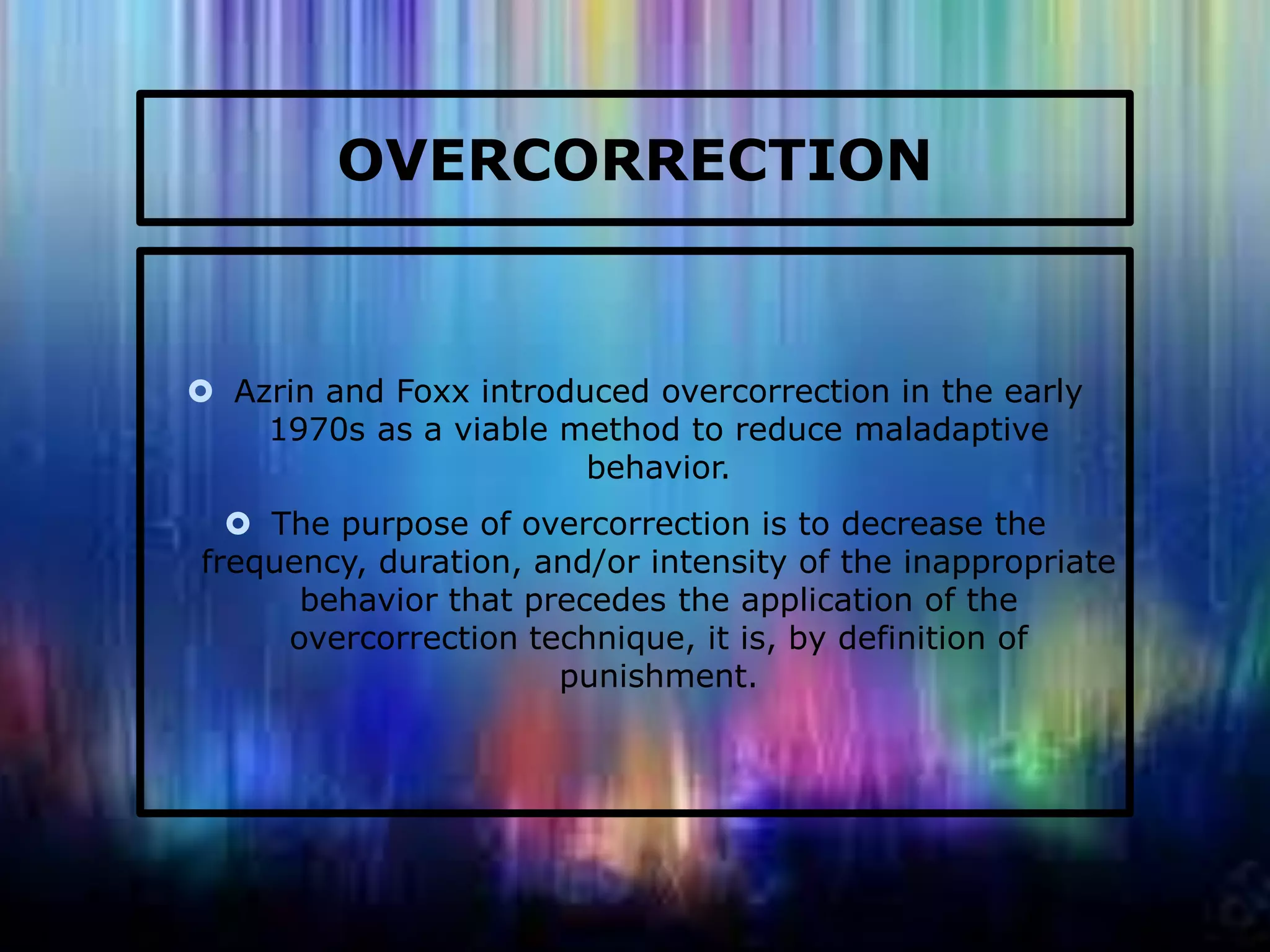 OVERCORRECTION

 Azrin and Foxx introduced overcorrection in the early
1970s as a viable method to reduce maladaptive
behavior.
 The purpose of overcorrection is to decrease the
frequency, duration, and/or intensity of the inappropriate
behavior that precedes the application of the
overcorrection technique, it is, by definition of
punishment.

 