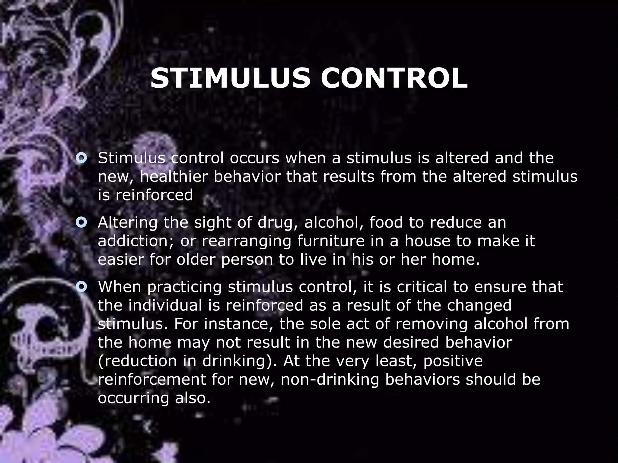 STIMULUS CONTROL
 Stimulus control occurs when a stimulus is altered and the
new, healthier behavior that results from the altered stimulus
is reinforced
 Altering the sight of drug, alcohol, food to reduce an
addiction; or rearranging furniture in a house to make it
easier for older person to live in his or her home.

 When practicing stimulus control, it is critical to ensure that
the individual is reinforced as a result of the changed
stimulus. For instance, the sole act of removing alcohol from
the home may not result in the new desired behavior
(reduction in drinking). At the very least, positive
reinforcement for new, non-drinking behaviors should be
occurring also.

 