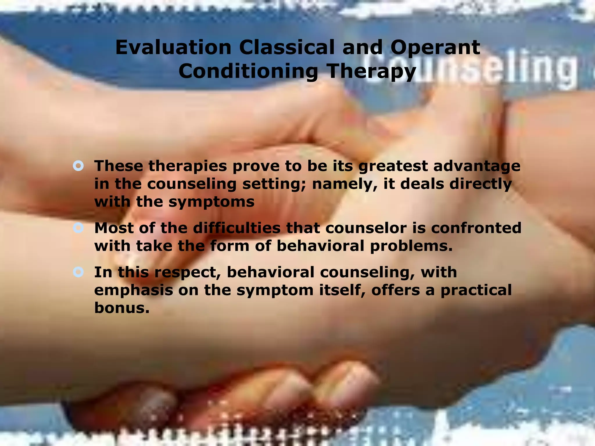 Evaluation Classical and Operant
Conditioning Therapy

 These therapies prove to be its greatest advantage
in the counseling setting; namely, it deals directly
with the symptoms
 Most of the difficulties that counselor is confronted
with take the form of behavioral problems.
 In this respect, behavioral counseling, with
emphasis on the symptom itself, offers a practical
bonus.

 