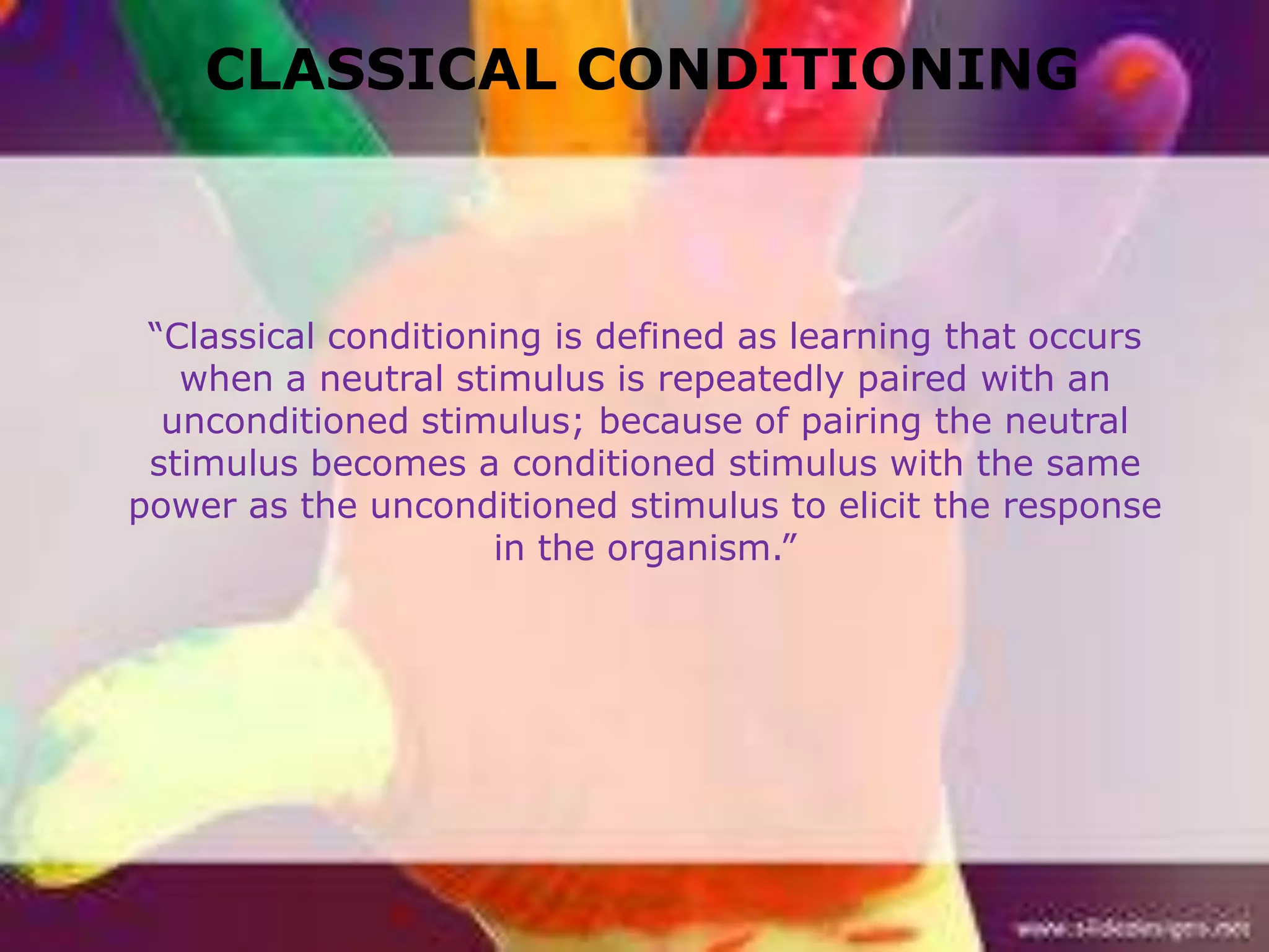 CLASSICAL CONDITIONING

“Classical conditioning is defined as learning that occurs
when a neutral stimulus is repeatedly paired with an
unconditioned stimulus; because of pairing the neutral
stimulus becomes a conditioned stimulus with the same
power as the unconditioned stimulus to elicit the response
in the organism.”

 