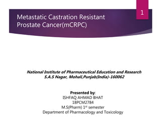 Metastatic Castration Resistant
Prostate Cancer(mCRPC)
National Institute of Pharmaceutical Education and Research
S.A.S Nagar, Mohali,Punjab(India)-160062
Presented by:
ISHFAQ AHMAD BHAT
18PCM2784
M.S(Pharm) 1st semester
Department of Pharmacology and Toxicology
1
 