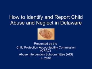 How to Identify and Report Child Abuse and Neglect in Delaware Presented by the  Child Protection Accountability Commission (CPAC)  Abuse Intervention Subcommittee (AIS) c. 2010 