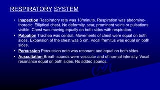 RESPIRATORY SYSTEM
• Inspection Respiratory rate was 18/minute. Respiration was abdomino-
thoracic. Elliptical chest. No deformity, scar, prominent veins or pulsations
visible. Chest was moving equally on both sides with respiration.
• Palpation Trachea was central. Movements of chest were equal on both
sides. Expansion of the chest was 5 cm. Vocal fremitus was equal on both
sides.
• Percussion Percussion note was resonant and equal on both sides.
• Auscultation Breath sounds were vesicular and of normal intensity. Vocal
resonance equal on both sides. No added sounds.
 