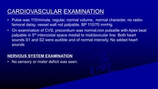 CARDIOVASCULAR EXAMINATION
• Pulse was 110/minute, regular, normal volume, normal character, no radio-
femoral delay, vessel wall not palpable. BP 110/70 mmHg.
• On examination of CVS, precordium was normal,non pulsatile with Apex beat
palpable in 5th intercostal space medial to midclavicular line. Both heart
sounds S1 and S2 were audible and of normal intensity. No added heart
sounds
NERVOUS SYSTEM EXAMINATION
• No sensory or motor deficit was seen.
 