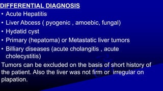 DIFFERENTIAL DIAGNOSIS
• Acute Hepatitis
• Liver Abcess ( pyogenic , amoebic, fungal)
• Hydatid cyst
• Primary (hepatoma) or Metastatic liver tumors
• Billiary diseases (acute cholangitis , acute
cholecystitis)
Tumors can be excluded on the basis of short history of
the patient. Also the liver was not firm or irregular on
plapation.
 