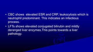 • CBC shows elevated ESR and CRP, leukocytosis which is
neutrophil predominant. This indicates an infectious
process.
• LFTs shows elevated conjugated bilirubin and mildly
deranged liver enzymes.This points towards a liver
pathology.
 