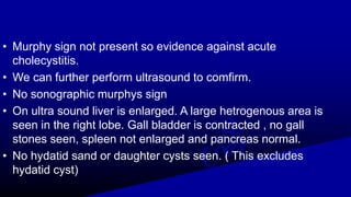 • Murphy sign not present so evidence against acute
cholecystitis.
• We can further perform ultrasound to comfirm.
• No sonographic murphys sign
• On ultra sound liver is enlarged. A large hetrogenous area is
seen in the right lobe. Gall bladder is contracted , no gall
stones seen, spleen not enlarged and pancreas normal.
• No hydatid sand or daughter cysts seen. ( This excludes
hydatid cyst)
 