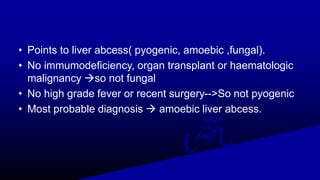 • Points to liver abcess( pyogenic, amoebic ,fungal).
• No immumodeficiency, organ transplant or haematologic
malignancy so not fungal
• No high grade fever or recent surgery-->So not pyogenic
• Most probable diagnosis  amoebic liver abcess.
 