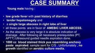 CASE SUMMARY
Young male having :
• low grade fever with past history of diarrhea
• tender hepatomegaly and
• a single large abscess in right lobe of liver
• all these points are in favor of AMEBIC LIVER ABCESS.
• As the abscess is very large it is absolute indication of
drainage . After following all necessary prerequisites (PT,
APTT) Ultrasound guided needle aspiration done.
• 1000 cc blood stained thick pus resembling anchovy
paste aspirated. sample sent for C/S . Unfortunately , no
growth identified on aerobic culture media.
 