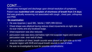 CONT.....
Patient was managed and discharge upon clinical resolution of symptoms.
Patient was readmitted with complain of shortness of breath from 3-4 days
that was gradually worsening not associated with cough , chest pain, orthopnea
and PND.
On examination
• He was dyspneic ( spo2 88) , febrile ( 100F) RR=20/min
• Chest shape was elliptical having reduce chest movements on right side ,with
no scar marks and any localized bulge.
• chest expansion was also reduced.
• percussion note was stony dull below right mid scapular region and resonant
percussion note over rest of chest.
• on auscultation of chest, breath sounds were absent on right side up to mid
scapular region with NVB and equal breath sounds in rest of chest.
• He was re-investigated to look for possible complications:
 