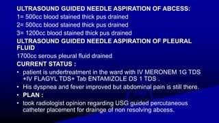 ULTRASOUND GUIDED NEEDLE ASPIRATION OF ABCESS:
1= 500cc blood stained thick pus drained
2= 500cc blood stained thick pus drained
3= 1200cc blood stained thick pus drained
ULTRASOUND GUIDED NEEDLE ASPIRATION OF PLEURAL
FLUID
1700cc serous pleural fluid drained
CURRENT STATUS :
• patient is undertreatment in the ward with IV MERONEM 1G TDS
+IV FLAGYL TDS+ Tab ENTAMIZOLE DS 1 TDS .
• His dyspnea and fever improved but abdominal pain is still there.
• PLAN :
• took radiologist opinion regarding USG guided percutaneous
catheter placement for drainge of non resolving abcess.
 