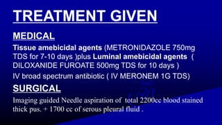 TREATMENT GIVEN
MEDICAL
Tissue amebicidal agents (METRONIDAZOLE 750mg
TDS for 7-10 days )plus Luminal amebicidal agents (
DILOXANIDE FUROATE 500mg TDS for 10 days )
IV broad spectrum antibiotic ( IV MERONEM 1G TDS)
SURGICAL
Imaging guided Needle aspiration of total 2200cc blood stained
thick pus. + 1700 cc of serous pleural fluid .
 