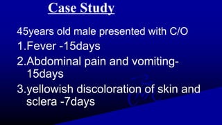 Case Study
45years old male presented with C/O
1.Fever -15days
2.Abdominal pain and vomiting-
15days
3.yellowish discoloration of skin and
sclera -7days
 