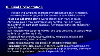Clinical Presentation
• The sign and symptoms of amebic liver abscess are often nonspecific,
resembling those of pyogenic liver abscess or other febrile diseases.
Fever and abdominal pain;Fever is present in 87-100% of cases.
Abdominal pain is most common.usually constant, dull, and aching,
frequently in the right upper quadrant , may radiate to the right shoulder or
scapular area.
pain increases with coughing, walking, and deep breathing, as well as when
patients rest on their right side.
Associated with anorexia,nausea,vomiting, weight loss, malaise and
diarrhea contaning blood or mucus
Tender hepatomegaly is also present In amoebic liver abscess.
Pulmonary symptoms; present in 18-26% . Most frequent symptoms are
cough and chest pain, which may represent a sign of secondary pulmonary
involvement by abscess rupture in the pleural cavity.
 