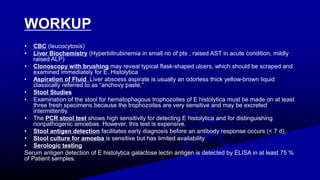 WORKUP
• CBC (leucocytosis)
• Liver Biochemistry (Hyperbilirubinemia in small no of pts , raised AST in acute condition, mildly
raised ALP)
• Clonoscopy with brushing may reveal typical flask-shaped ulcers, which should be scraped and
examined immediately for E. Histolytica
• Aspiration of Fluid Liver abscess aspirate is usually an odorless thick yellow-brown liquid
classically referred to as “anchovy paste.”
• Stool Studies
• Examination of the stool for hematophagous trophozoites of E histolytica must be made on at least
three fresh specimens because the trophozoites are very sensitive and may be excreted
intermittently.
• The PCR stool test shows high sensitivity for detecting E histolytica and for distinguishing
nonpathogenic amoebas. However, this test is expensive.
• Stool antigen detection facilitates early diagnosis before an antibody response occurs (< 7 d).
• Stool culture for amoeba is sensitive but has limited availability
• Serologic testing
Serum antigen detection of E histolytica galactose lectin antigen is detected by ELISA in at least 75 %
of Patient samples.
 