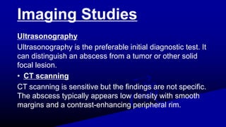 Imaging Studies
Ultrasonography
Ultrasonography is the preferable initial diagnostic test. It
can distinguish an abscess from a tumor or other solid
focal lesion.
• CT scanning
CT scanning is sensitive but the findings are not specific.
The abscess typically appears low density with smooth
margins and a contrast-enhancing peripheral rim.
 