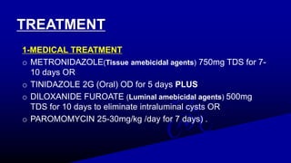TREATMENT
1-MEDICAL TREATMENT
o METRONIDAZOLE(Tissue amebicidal agents) 750mg TDS for 7-
10 days OR
o TINIDAZOLE 2G (Oral) OD for 5 days PLUS
o DILOXANIDE FUROATE (Luminal amebicidal agents) 500mg
TDS for 10 days to eliminate intraluminal cysts OR
o PAROMOMYCIN 25-30mg/kg /day for 7 days) .
 