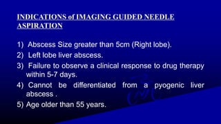 INDICATIONS of IMAGING GUIDED NEEDLE
ASPIRATION
1) Abscess Size greater than 5cm (Right lobe).
2) Left lobe liver abscess.
3) Failure to observe a clinical response to drug therapy
within 5-7 days.
4) Cannot be differentiated from a pyogenic liver
abscess .
5) Age older than 55 years.
 