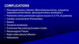 COMPLICATIONS
• Pleuropulmonary infection (Bronchopneumonia ,empyema,
hepatobronchial fistula, pleuropulmonary amebiasis )
• Peritonitis (Intra-peritoneal rupture occurs in 2-7% of patients)
• Cardiac involvement( Pericarditis)
• Sepsis
• Cerebral Amebiasis
• Fulminant Necrotizing Amoebic Colitis
• Rectovaginal Fistula
• Right sided pleural effusion
• Atelactasis
 