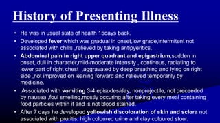 History of Presenting Illness
• He was in usual state of health 15days back.
• Developed fever which was gradual in onset,low grade,intermitent not
associated with chills ,relieved by taking antipyeritics.
• Abdominal pain in right upper quadrant and epigastrium,sudden in
onset, dull in character,mild-moderate intensity , continous, radiating to
lower part of right chest ,aggravated by deep breathing and lying on right
side ,not improved on leaning forward and relieved temporarily by
medicine.
• Associated with vomiting 3-4 episodes/day, nonprojectile, not preceeded
by nausea ,foul smelling,mostly occuring after taking every meal containing
food particles within it and is not blood stained.
• After 7 days he developed yellowish discoloration of skin and sclera not
associated with pruritis, high coloured urine and clay coloured stool.
 