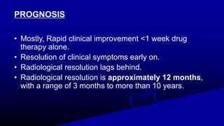 PROGNOSIS
• Mostly, Rapid clinical improvement <1 week drug
therapy alone.
• Resolution of clinical symptoms early on.
• Radiological resolution lags behind.
• Radiological resolution is approximately 12 months,
with a range of 3 months to more than 10 years.
 