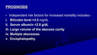 PROGNOSIS
• Independent risk factors for increased mortality includes:-
i. Bilirubin level >3.5 mg/dL
ii. Serum albumin <2.0 g/dL
iii. Large volume of the abscess cavity
iv. Multiple abscesses
v. Encephalopathy.
 