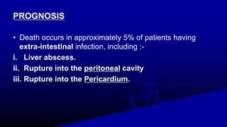 PROGNOSIS
• Death occurs in approximately 5% of patients having
extra-intestinal infection, including :-
i. Liver abscess.
ii. Rupture into the peritoneal cavity
iii. Rupture into the Pericardium.
 