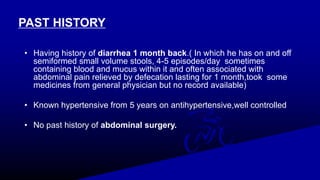 PAST HISTORY
• Having history of diarrhea 1 month back.( In which he has on and off
semiformed small volume stools, 4-5 episodes/day sometimes
containing blood and mucus within it and often associated with
abdominal pain relieved by defecation lasting for 1 month,took some
medicines from general physician but no record available)
• Known hypertensive from 5 years on antihypertensive,well controlled
• No past history of abdominal surgery.
 