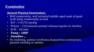 Examination
General Physical Examination;
• Well cooperative, well oriented middle aged male of good
built lying comfortably in bed
• B.P : 110/70 mmHg
• Pulses : 110/minute,normal volume;regular in rhythm
• R/R : 18/min
• Temp : 100F
• Jaundice ++
• No clubbing, palmar erythema,dupuytrens contracture,
parotid swelling or edema.
 