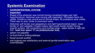 Systemic Examination
• GASROINTESTINAL SYSTEM;
• Inspection
• Shape of the abdomen was normal having a localized bulge over right
hypochondrium. Abdomen was moving with respiration. Peristalsis were not
visible. Umbilicus was central and of normal shape. No pulsations were visible.
There was no scar, striae or prominent veins.
• Abdomen soft tender over epigastrium and right hypochondrial region lower
border of liver palpable 3 fingers below right costal margin tender having
smooth surface, soft consistency and rounded edge , upper border in right 5th
ICS , total liver span= 17 cm.(midclavicular line).
• spleen not palpable
• no fluid thrill or shifting dullness
• bowel sounds audible
• oral hygiene was satisfactory and external genital examination was
unremarkable.
 