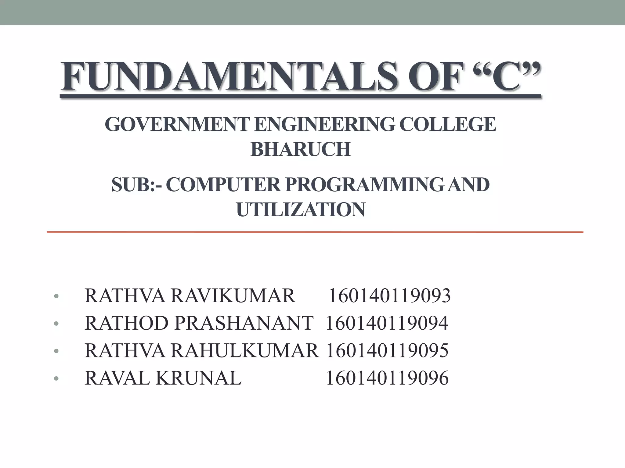 FUNDAMENTALS OF “C”
GOVERNMENTENGINEERING COLLEGE
BHARUCH
SUB:- COMPUTER PROGRAMMINGAND
UTILIZATION
• RATHVA RAVIKUMAR 160140119093
• RATHOD PRASHANANT 160140119094
• RATHVA RAHULKUMAR 160140119095
• RAVAL KRUNAL 160140119096
 