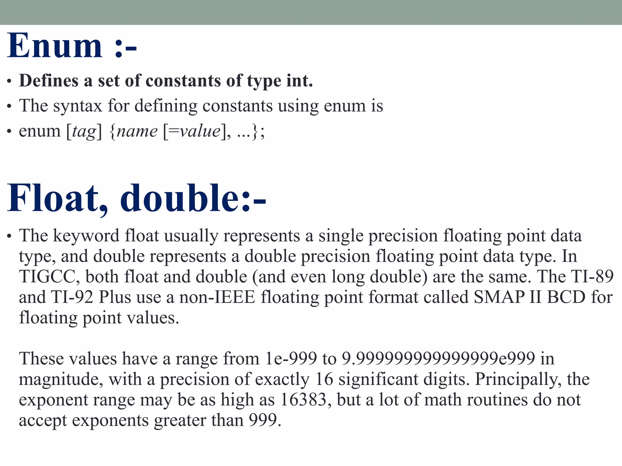 Enum :-
• Defines a set of constants of type int.
• The syntax for defining constants using enum is
• enum [tag] {name [=value], ...};
Float, double:-
• The keyword float usually represents a single precision floating point data
type, and double represents a double precision floating point data type. In
TIGCC, both float and double (and even long double) are the same. The TI-89
and TI-92 Plus use a non-IEEE floating point format called SMAP II BCD for
floating point values.
These values have a range from 1e-999 to 9.999999999999999e999 in
magnitude, with a precision of exactly 16 significant digits. Principally, the
exponent range may be as high as 16383, but a lot of math routines do not
accept exponents greater than 999.
 