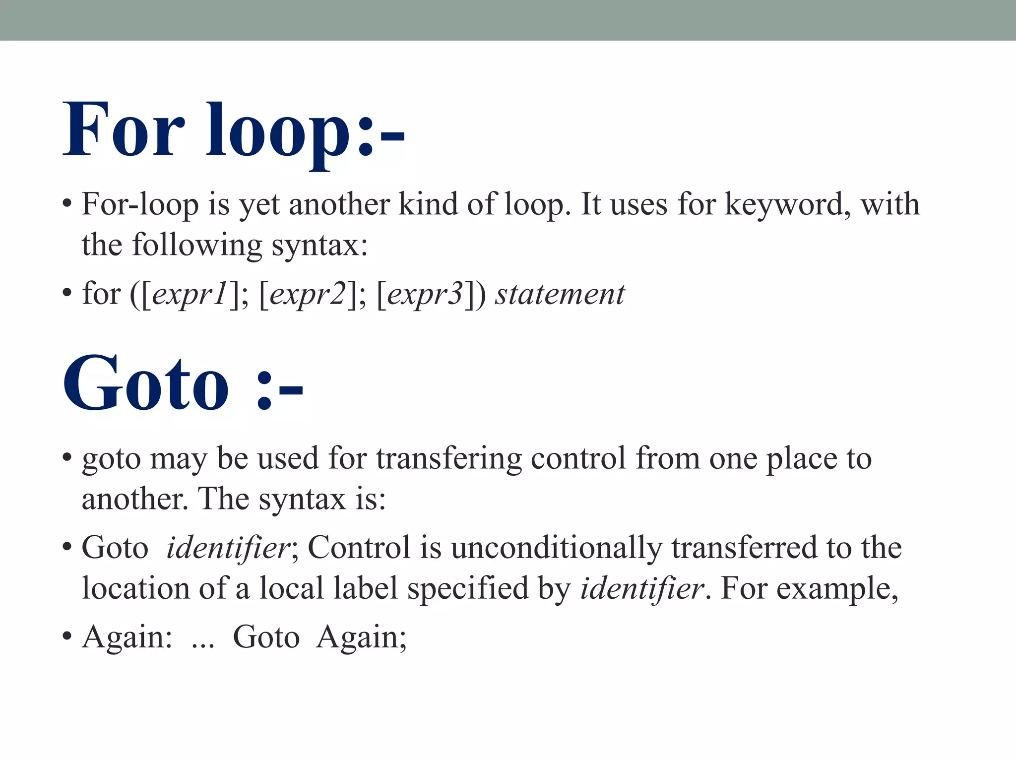 For loop:-
• For-loop is yet another kind of loop. It uses for keyword, with
the following syntax:
• for ([expr1]; [expr2]; [expr3]) statement
Goto :-
• goto may be used for transfering control from one place to
another. The syntax is:
• Goto identifier; Control is unconditionally transferred to the
location of a local label specified by identifier. For example,
• Again: ... Goto Again;
 